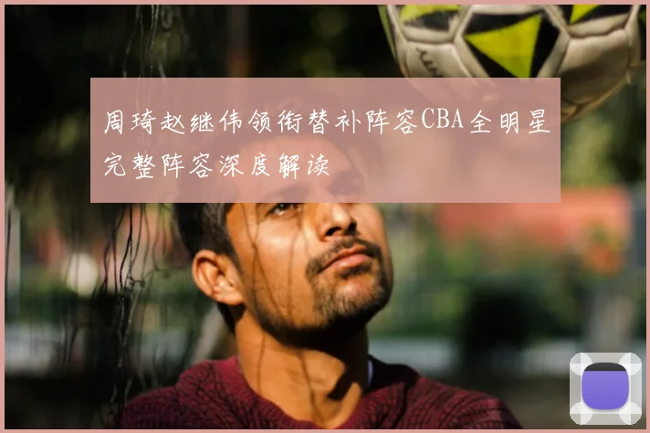 周琦赵继伟领衔替补阵容CBA全明星完整阵容深度解读