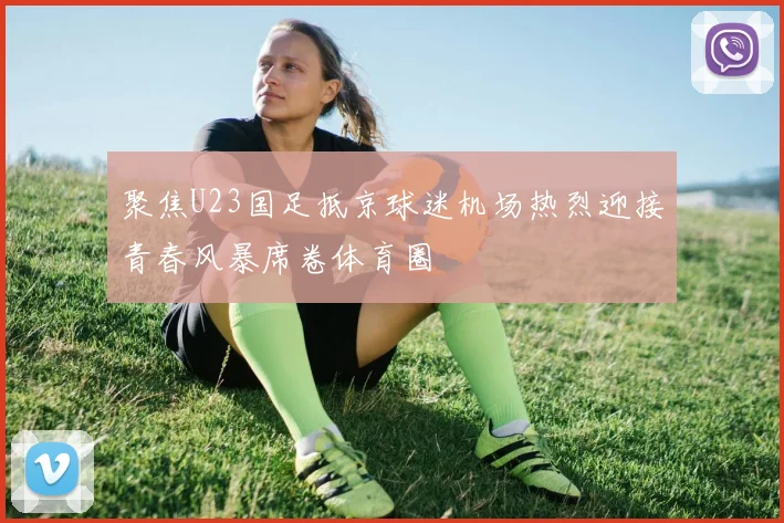 聚焦U23国足抵京球迷机场热烈迎接青春风暴席卷体育圈