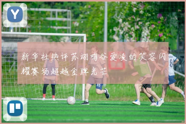 新华社热评苏翊鸣谷爱凌的笑容闪耀赛场超越金牌光芒