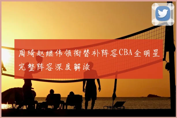 周琦赵继伟领衔替补阵容CBA全明星完整阵容深度解读