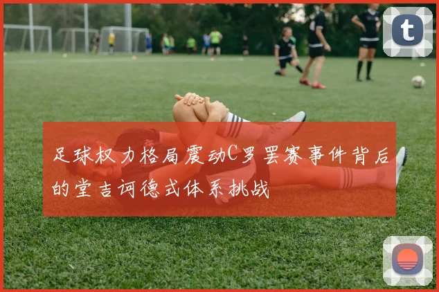 足球权力格局震动C罗罢赛事件背后的堂吉诃德式体系挑战